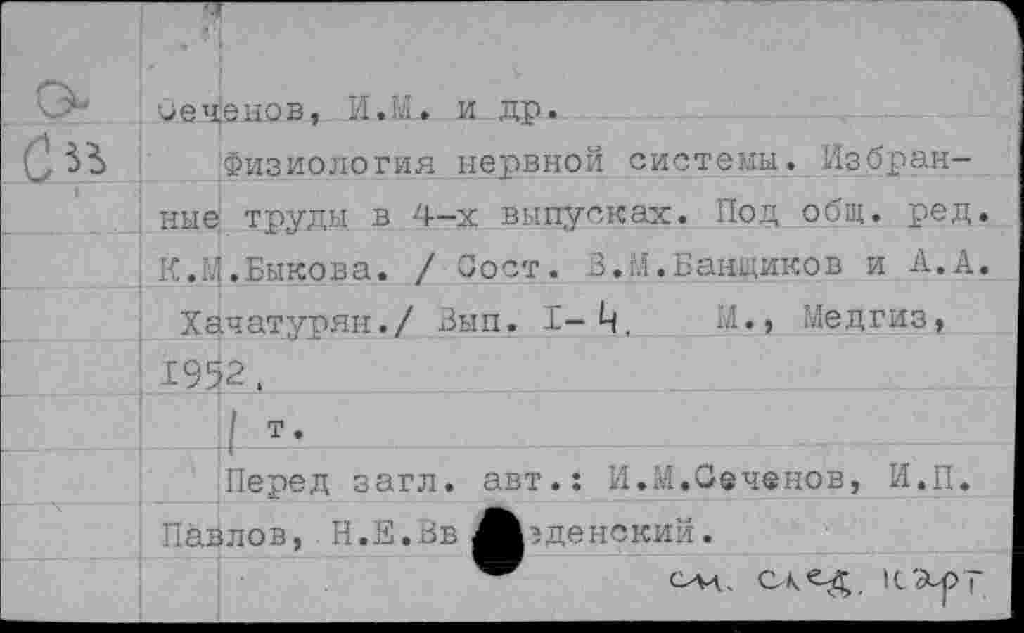 ﻿чеченов, И.К. и др.
Физиология нервной системы. Избранные труды в 4-х выпусках. Под общ. ред. К.М.Быкова. / С о ст. В.М.Банщиков и А.А.
Хачатурян./ Вып. 1-Ц.	М., Медгиз,
1952.
1 т.
Перед загл. авт.: И.М.Сеченов, И.П. Павлов, Н.Е.Вв Арденский.